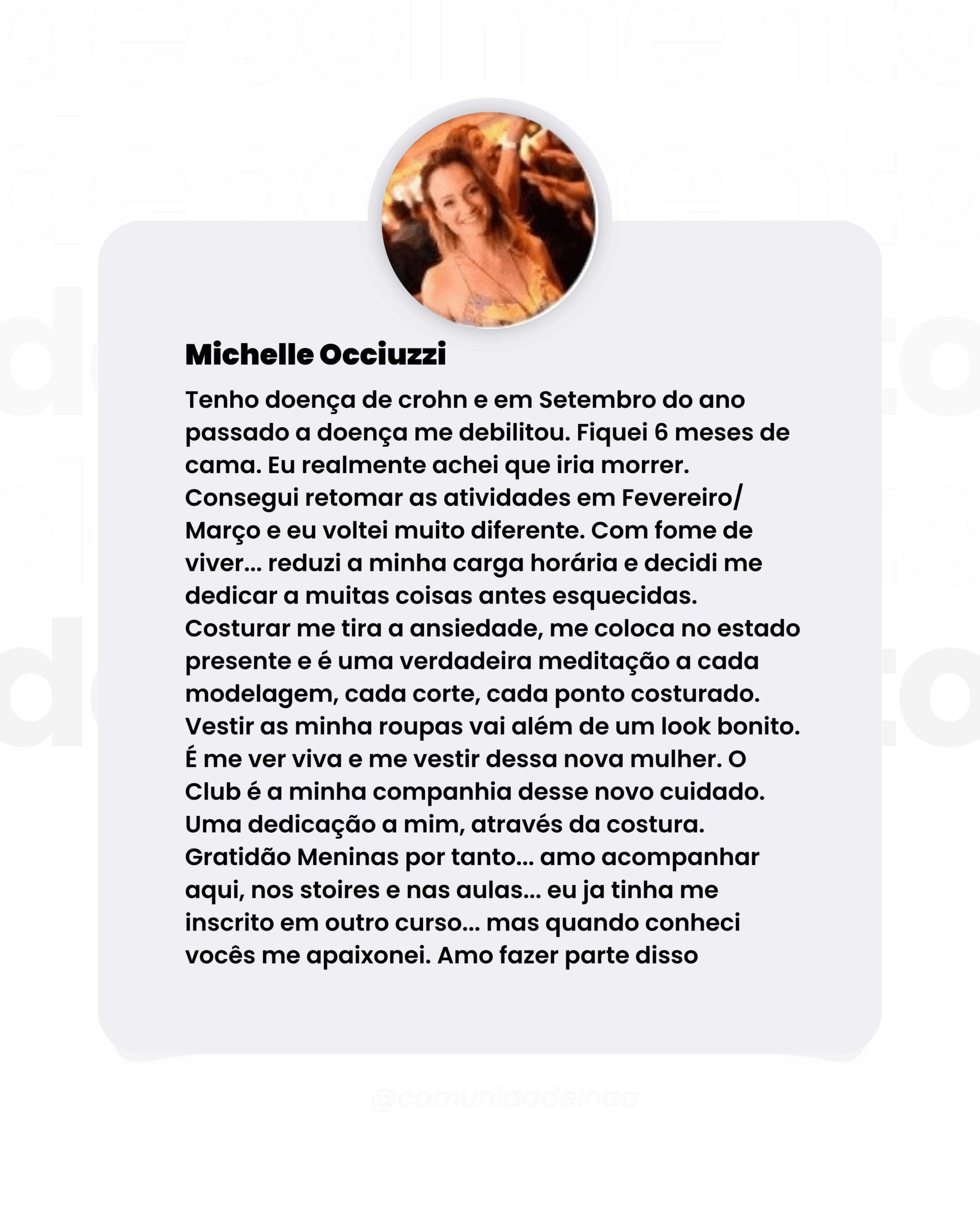 Depoimento da aluna Michelle Occiuzzi Tenho doença de crohn e em Setembro do ano passado a doença me debilitou. Fiquei 6 meses de cama. Eu realmente achei que iria morrer. Consegui retomar as atividades em Fevereiro/ Março e eu voltei muito diferente. Com fome de viver... reduzi a minha carga horária e decidi me dedicar a muitas coisas antes esquecidas. Costurar me tira a ansiedade, me coloca no estado presente e é uma verdadeira meditação a cada modelagem, cada corte, cada ponto costurado. Vestir as minha roupas vai além de um look bonito. E me ver viva e me vestir dessa nova mulher. O Club é a minha companhia desse novo cuidado. Uma dedicação a mim, através da costura. Gratidão Meninas por tanto... amo acompanhar aqui, nos stoires e nas aulas... eu ja tinha me inscrito em outro curso... mas quando conheci vocês me apaixonei. Amo fazer parte disso