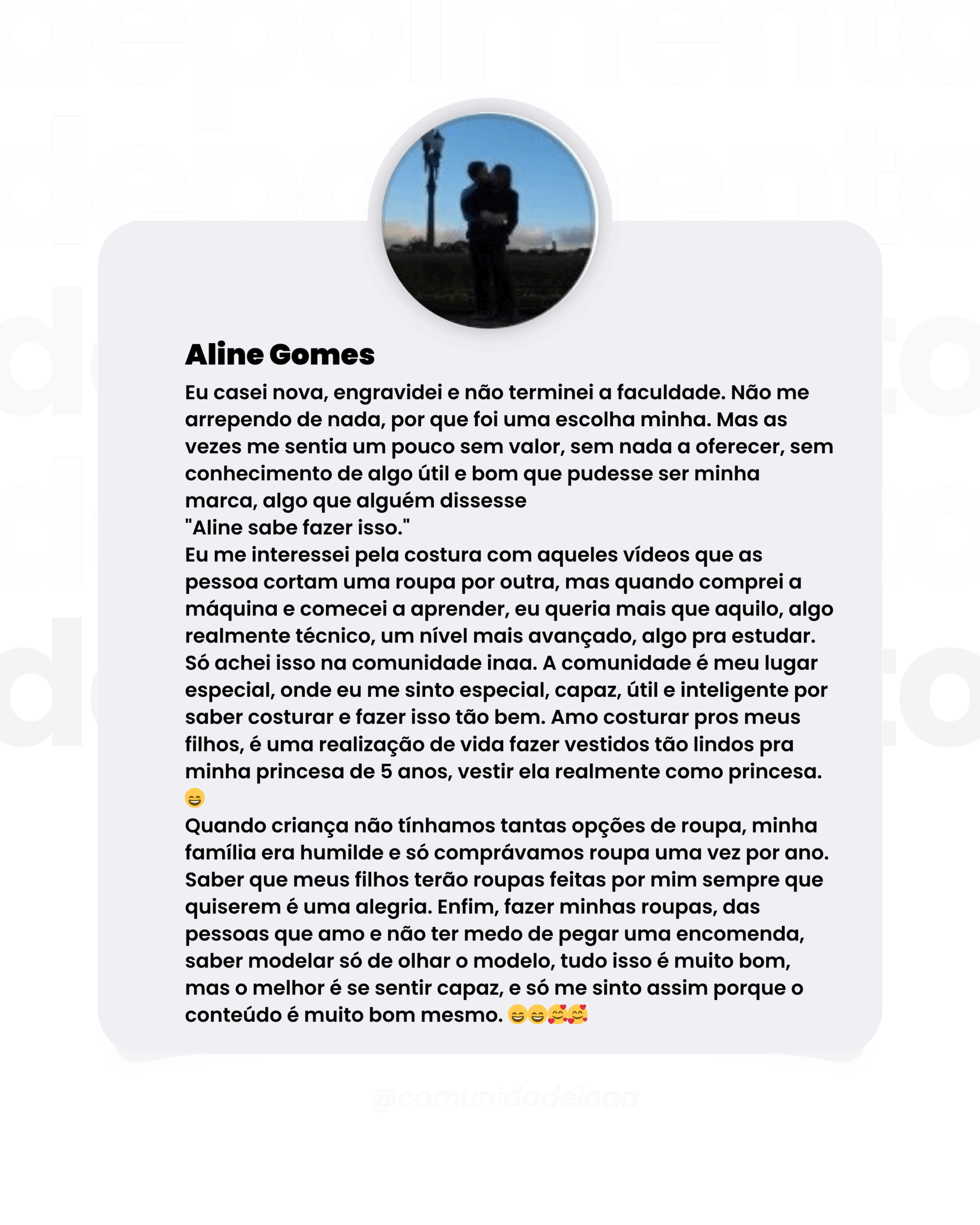 Depoimento aluna Aline Gomes Eu casei nova, engravidei e não terminei a faculdade. Não me arrependo de nada, por que foi uma escolha minha. Mas as vezes me sentia um pouco sem valor, sem nada a oferecer, sem conhecimento de algo útil e bom que pudesse ser minha marca, algo que alguém dissesse "Aline sabe fazer isso." Eu me interessei pela costura com aqueles vídeos que as pessoa cortam uma roupa por outra, mas quando comprei a máquina e comecei a aprender, eu queria mais que aquilo, algo realmente técnico, um nível mais avançado, algo pra estudar. Só achei isso na comunidade inaa. A comunidade é meu lugar especial, onde eu me sinto especial, capaz, útil e inteligente por saber costurar e fazer isso tão bem. Amo costurar pros meus filhos, é uma realização de vida fazer vestidos tão lindos pra minha princesa de 5 anos, vestir ela realmente como princesa. Quando criança não tínhamos tantas opções de roupa, minha família era humilde e só comprávamos roupa uma vez por ano. Saber que meus filhos terão roupas feitas por mim sempre que quiserem é uma alegria. Enfim, fazer minhas roupas, das pessoas que amo e não ter medo de pegar uma encomenda, saber modelar só de olhar o modelo, tudo isso é muito bom, mas o melhor é se sentir capaz, e só me sinto assim porque o conteúdo é muito bom mesmo.
