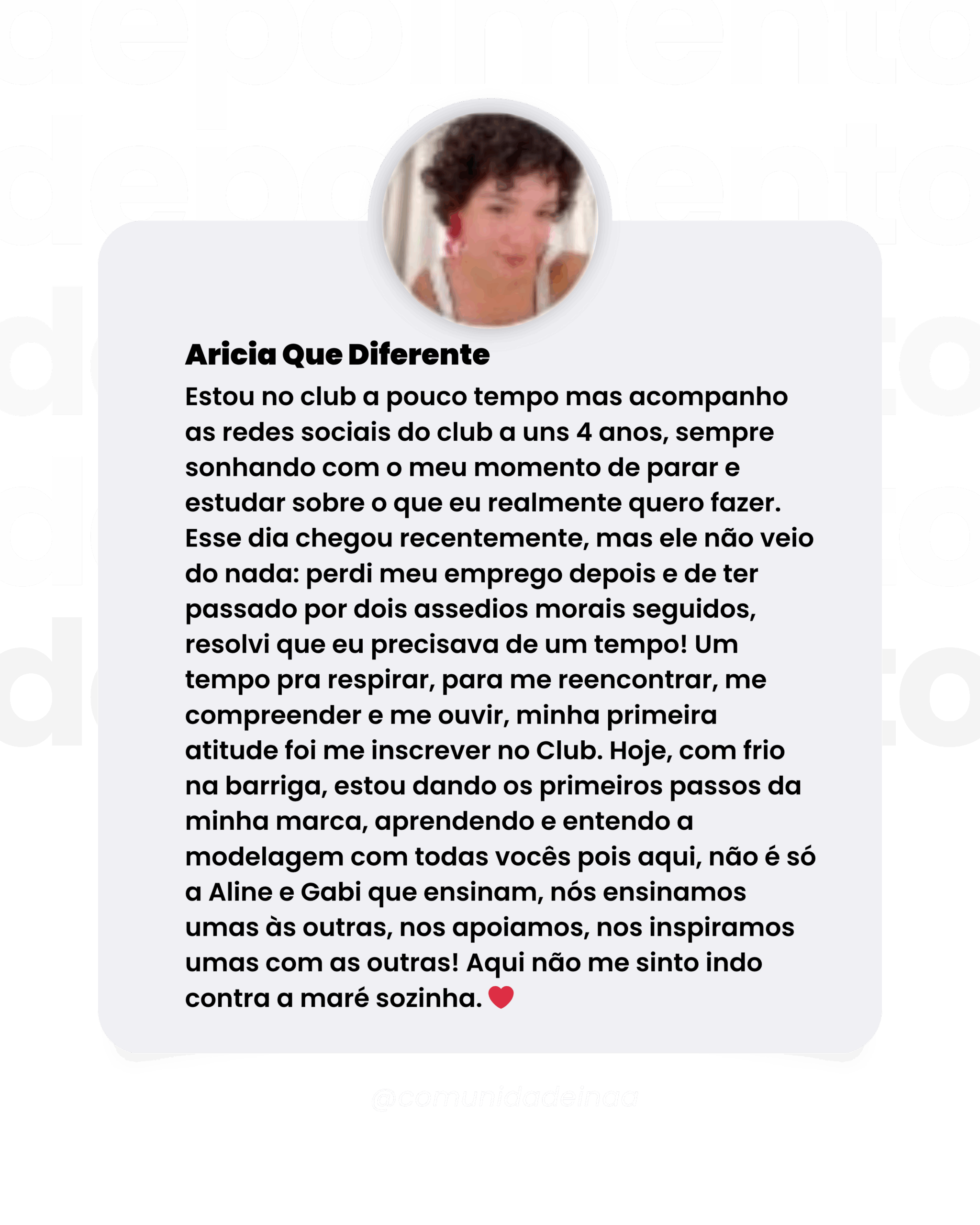 Depoimento aluna Aricia Que Diferente Estou no club a pouco tempo mas acompanho as redes sociais do club a uns 4 anos, sempre sonhando com o meu momento de parar e estudar sobre o que eu realmente quero fazer. Esse dia chegou recentemente, mas ele não veio do nada: perdi meu emprego depois e de ter passado por dois assedios morais seguidos, resolvi que eu precisava de um tempo! Um tempo pra respirar, para me reencontrar, me compreender e me ouvir, minha primeira atitude foi me inscrever no Club. Hoje, com frio na barriga, estou dando os primeiros passos da minha marca, aprendendo e entendo a modelagem com todas vocês pois aqui, não é só a Aline e Gabi que ensinam, nós ensinamos umas às outras, nos apoiamos, nos inspiramos umas com as outras! Aqui não me sinto indo contra a maré sozinha.